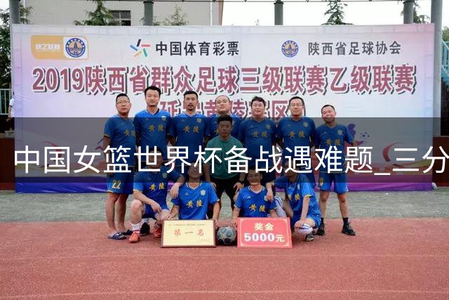 中国女篮世界杯备战遇难题 三分失准后场乏力急需补强
