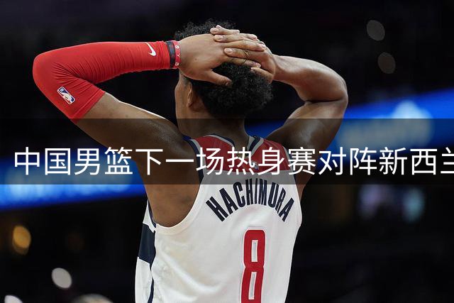 中国男篮下一场热身赛对阵新西兰 杨瀚森能否出战还没有明确消息