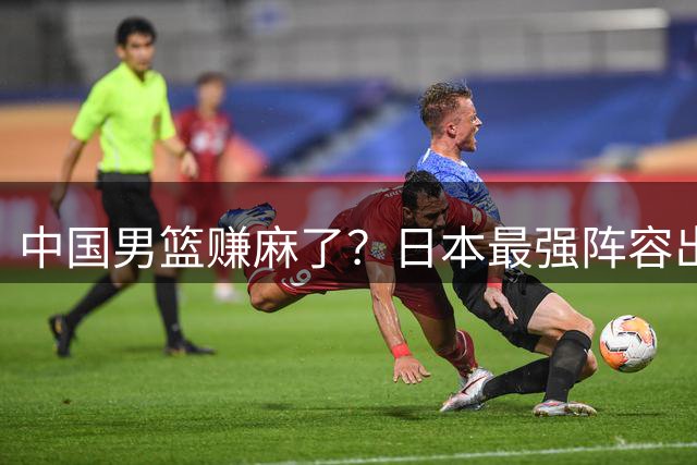 中国男篮赚麻了？日本最强阵容出战世预赛：郭士强或坐收渔翁之利？