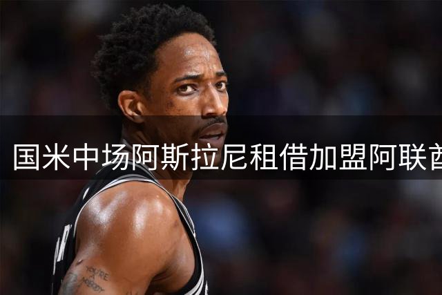 国米中场阿斯拉尼租借加盟阿联酋球队 含可选买断条款