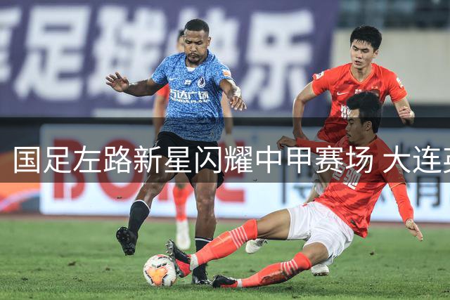 国足左路新星闪耀中甲赛场 大连英博战术调整显成效