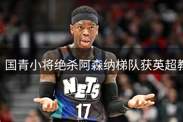 国青小将绝杀阿森纳梯队获英超教头盛赞 两新星被评具留洋潜质