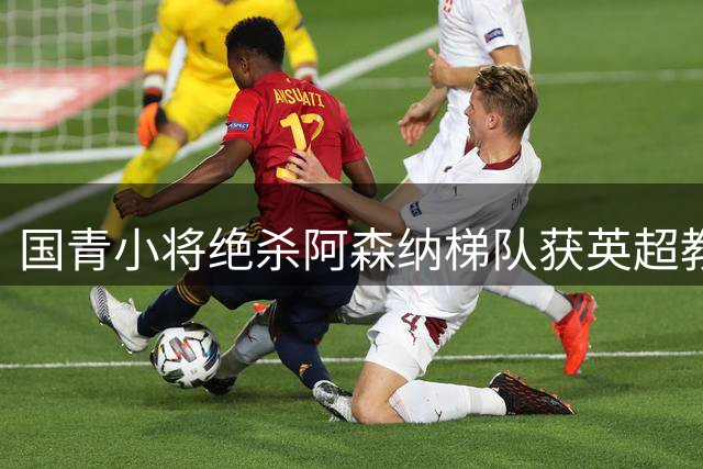 国青小将绝杀阿森纳梯队获英超教头盛赞 两新星被评具留洋潜质