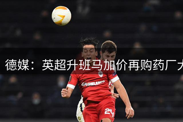 德媒：英超升班马加价再购药厂大将 报价仍遭婉拒