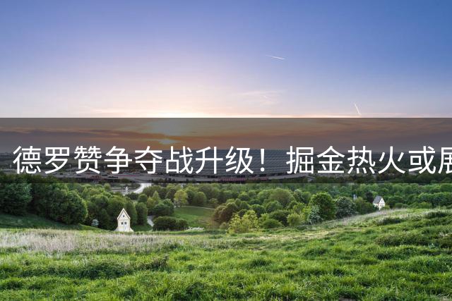 德罗赞争夺战升级！掘金热火或展开激烈竞价