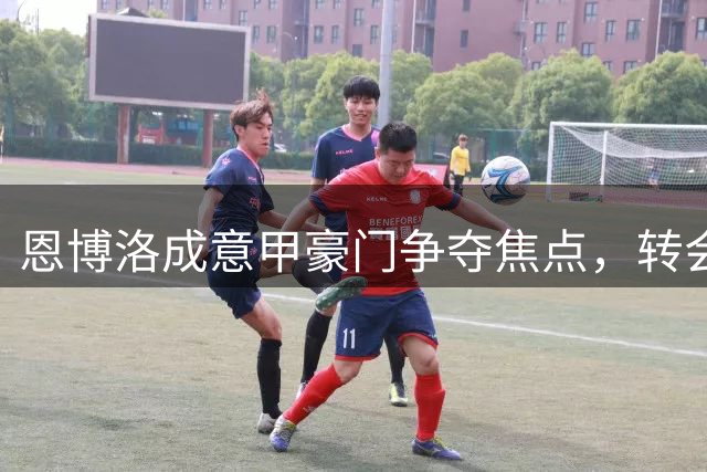 恩博洛成意甲豪门争夺焦点，转会市场掀起新波澜