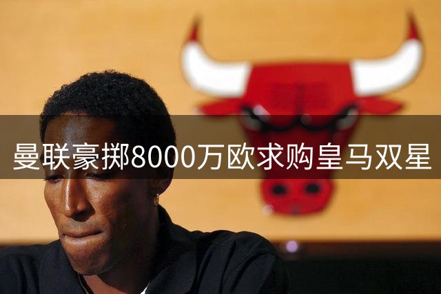 曼联豪掷8000万欧求购皇马双星 左闸中场打包计划曝光