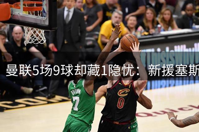 曼联5场9球却藏1隐忧：新援塞斯科0出场，中锋悬念待解