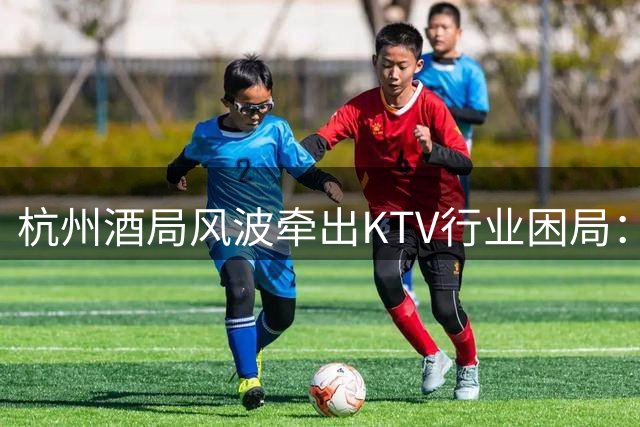 杭州酒局风波牵出KTV行业困局：无辜商家遭遇声誉危机
