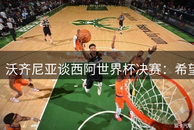 沃齐尼亚谈西阿世界杯决赛：希望最终最好的球队能够赢得胜利