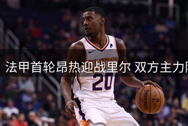 法甲首轮昂热迎战里尔 双方主力阵容曝光