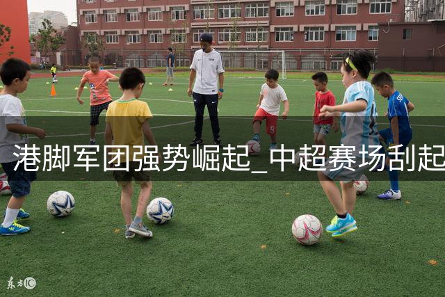 港脚军团强势崛起 中超赛场刮起香江旋风
