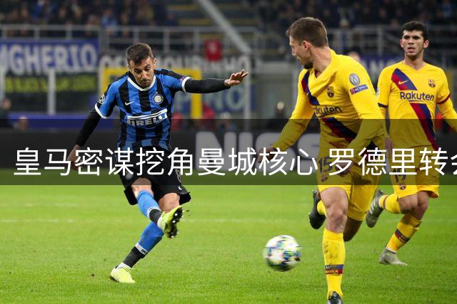 皇马密谋挖角曼城核心 罗德里转会博弈进入关键阶段