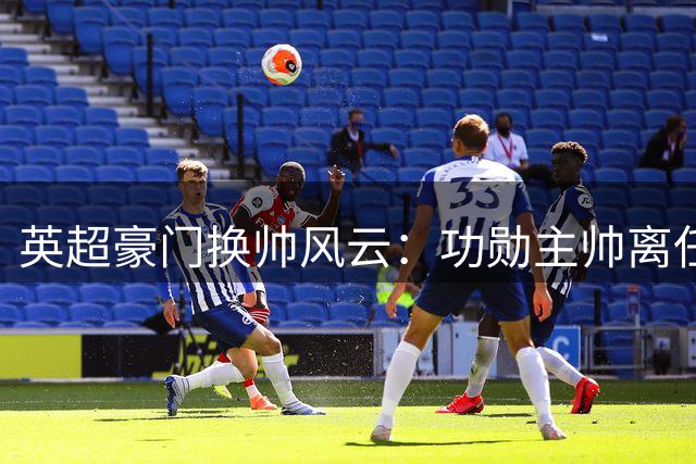 英超豪门换帅风云：功勋主帅离任引发战术体系重构