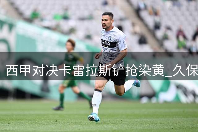 西甲对决卡雷拉斯铲抢染黄 久保建英遭侵犯