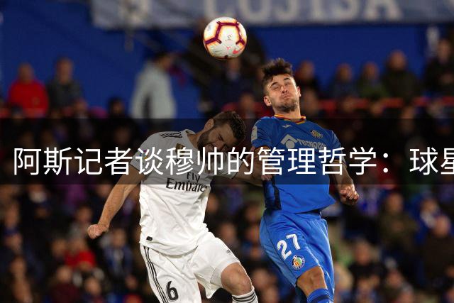 阿斯记者谈穆帅的管理哲学：球星们需要被顺毛摸，输赢球队一起扛