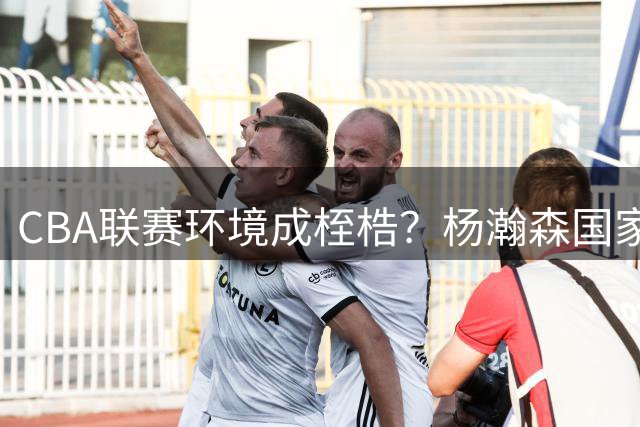 CBA联赛环境成桎梏？杨瀚森国家队与夏联表现反差引深思