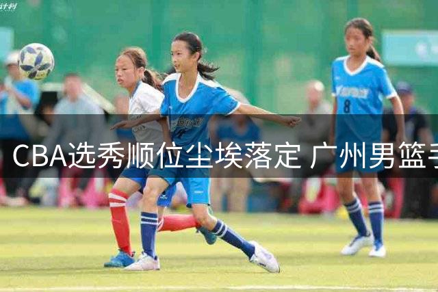 CBA选秀顺位尘埃落定 广州男篮手握状元签引关注