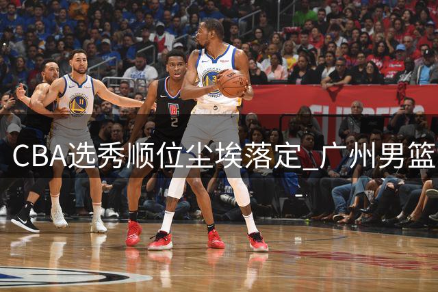 CBA选秀顺位尘埃落定 广州男篮手握状元签引关注